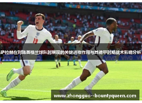 萨拉赫在对阵英格兰球队时展现的关键进攻作用与其德甲时期战术影响分析