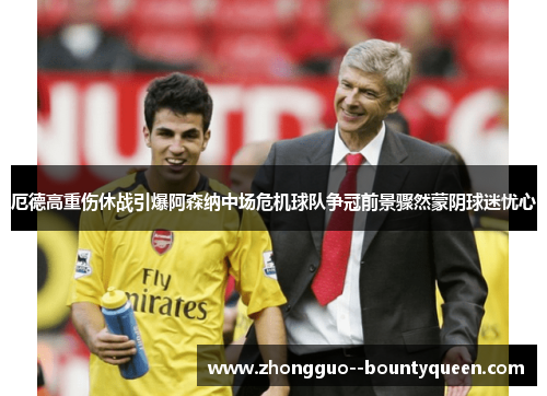 厄德高重伤休战引爆阿森纳中场危机球队争冠前景骤然蒙阴球迷忧心