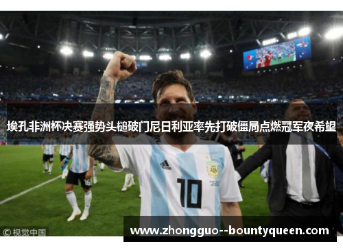 埃孔非洲杯决赛强势头槌破门尼日利亚率先打破僵局点燃冠军夜希望