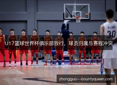 U17篮球世界杯俱乐部放行，球员归属与赛程冲突